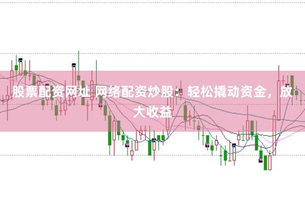 股票配资网址 网络配资炒股：轻松撬动资金，放大收益