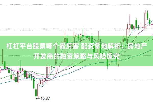 杠杠平台股票哪个最厉害 配资拿地解析：房地产开发商的融资策略与风险探究