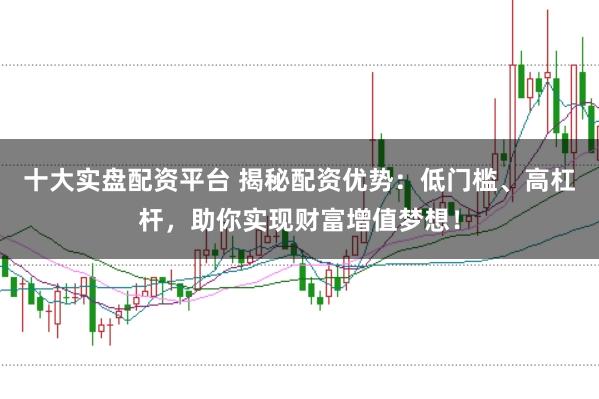 十大实盘配资平台 揭秘配资优势：低门槛、高杠杆，助你实现财富增值梦想！