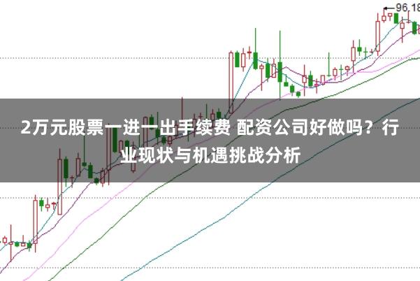 2万元股票一进一出手续费 配资公司好做吗？行业现状与机遇挑战分析
