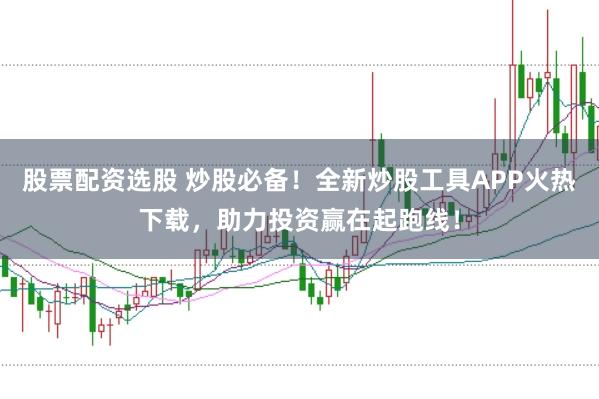 股票配资选股 炒股必备！全新炒股工具APP火热下载，助力投资赢在起跑线！