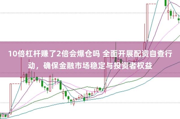 10倍杠杆赚了2倍会爆仓吗 全面开展配资自查行动，确保金融市场稳定与投资者权益