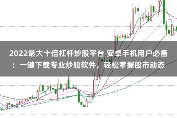 2022最大十倍杠杆炒股平台 安卓手机用户必备：一键下载专业炒股软件，轻松掌握股市动态